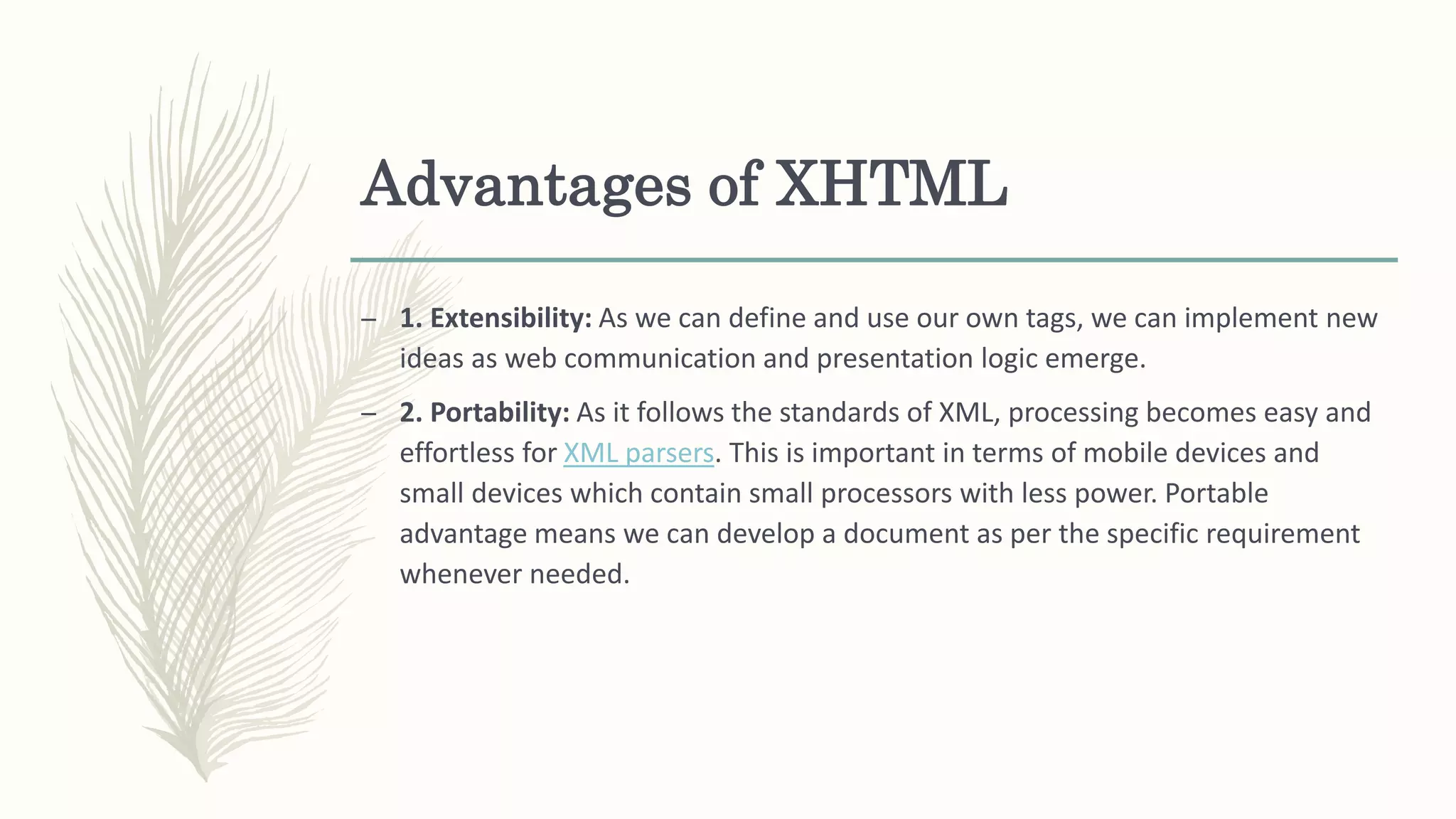 Advantages of XHTML
– 1. Extensibility: As we can define and use our own tags, we can implement new
ideas as web communication and presentation logic emerge.
– 2. Portability: As it follows the standards of XML, processing becomes easy and
effortless for XML parsers. This is important in terms of mobile devices and
small devices which contain small processors with less power. Portable
advantage means we can develop a document as per the specific requirement
whenever needed.
 