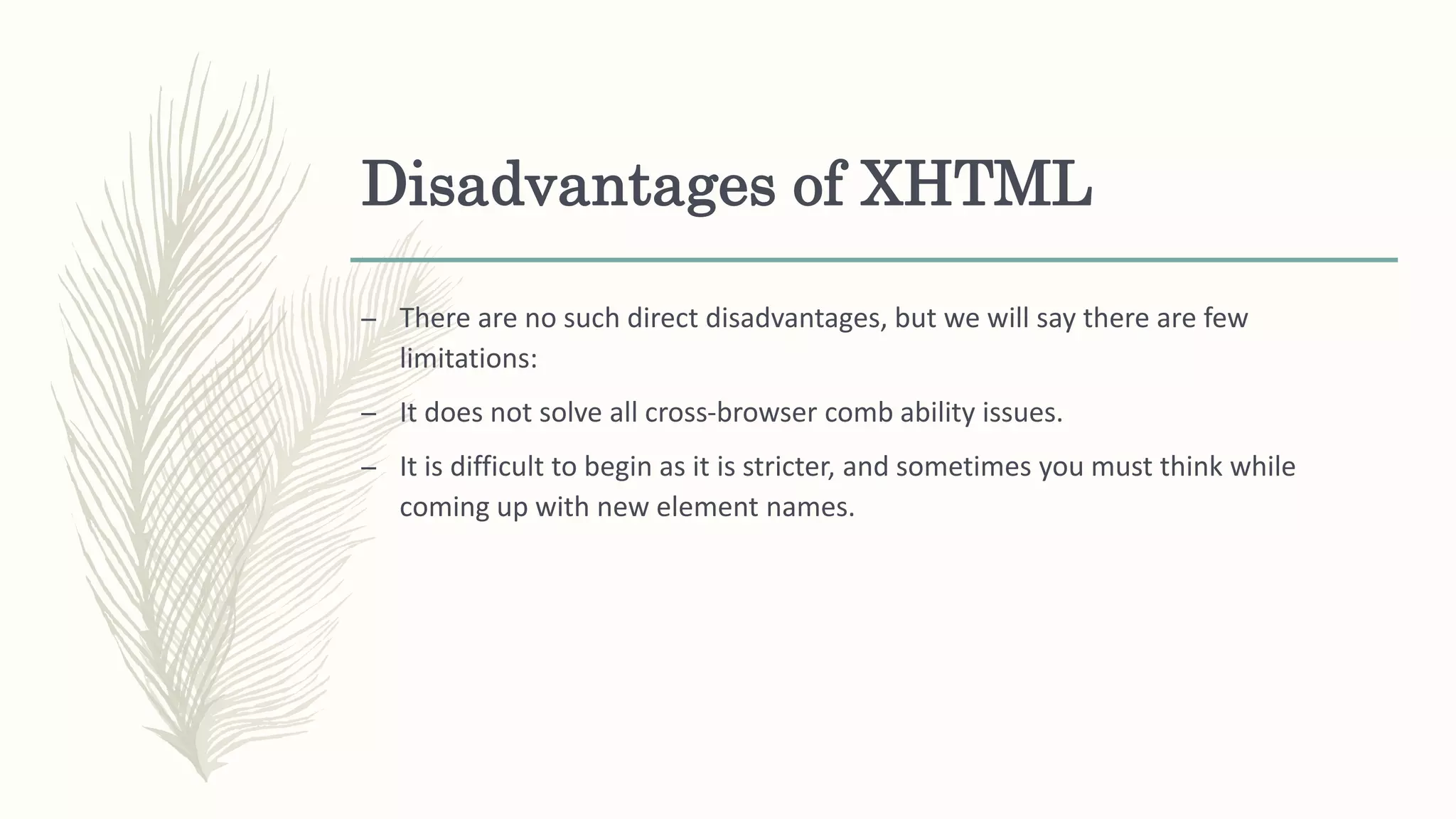 Disadvantages of XHTML
– There are no such direct disadvantages, but we will say there are few
limitations:
– It does not solve all cross-browser comb ability issues.
– It is difficult to begin as it is stricter, and sometimes you must think while
coming up with new element names.
 