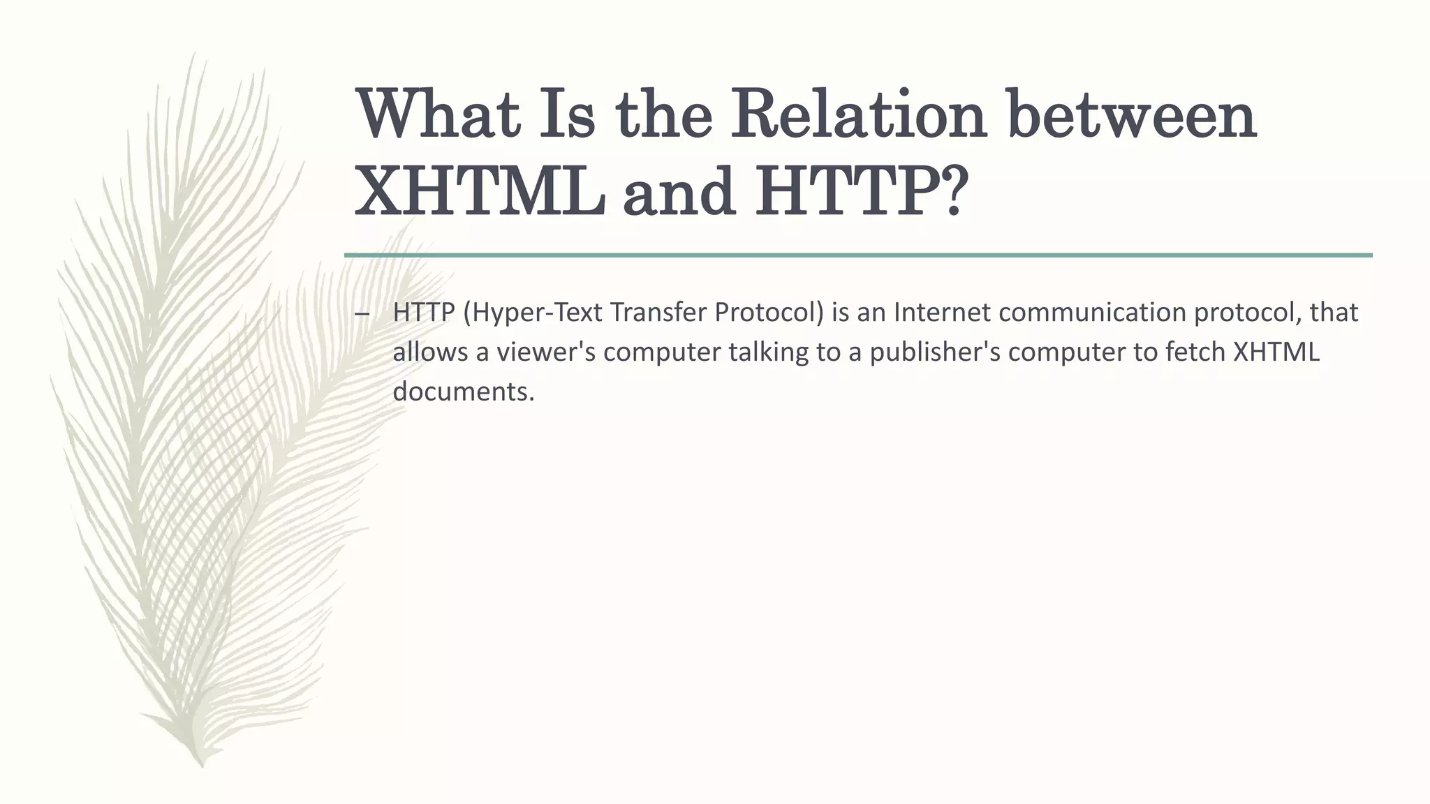 What Is the Relation between
XHTML and HTTP?
– HTTP (Hyper-Text Transfer Protocol) is an Internet communication protocol, that
allows a viewer's computer talking to a publisher's computer to fetch XHTML
documents.
 