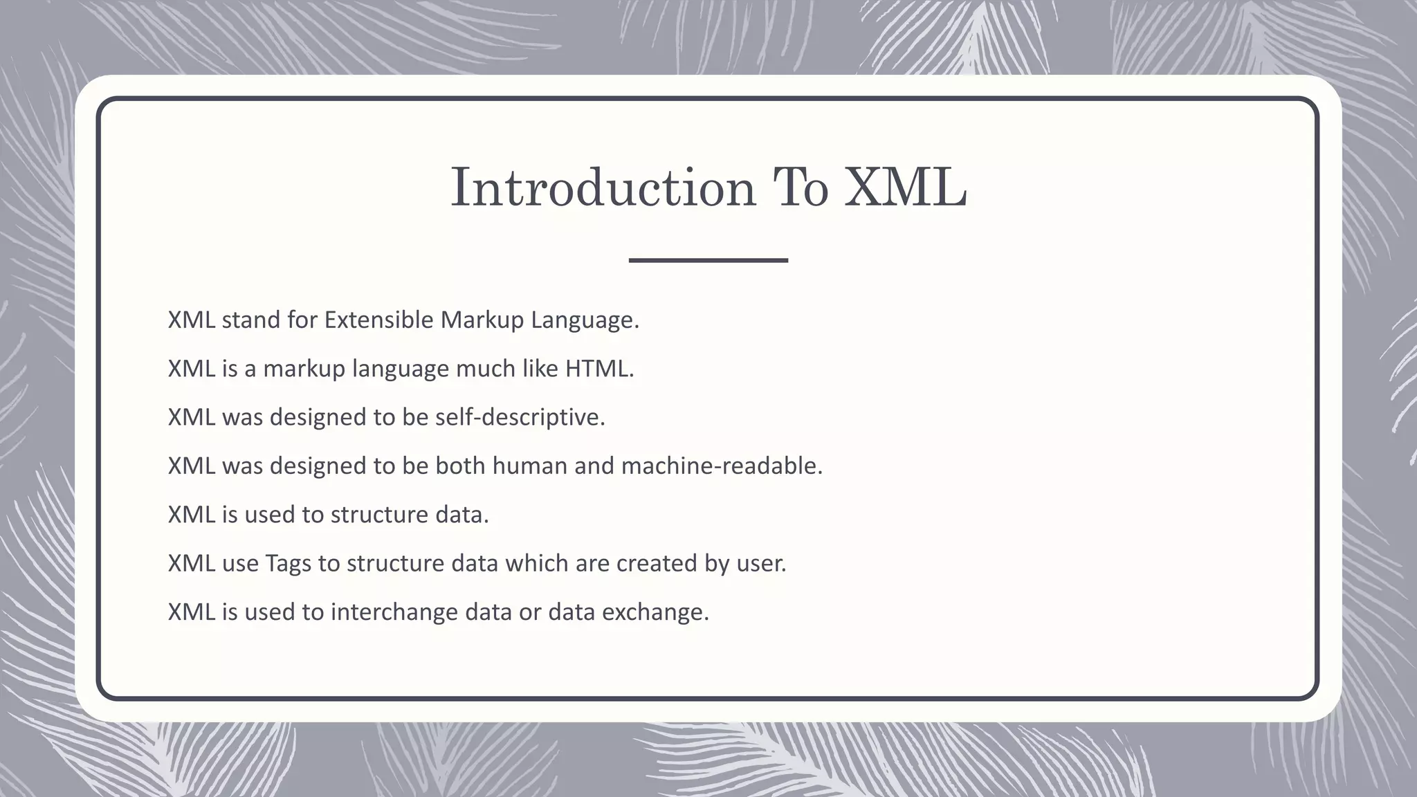 Introduction To XML
XML stand for Extensible Markup Language.
XML is a markup language much like HTML.
XML was designed to be self-descriptive.
XML was designed to be both human and machine-readable.
XML is used to structure data.
XML use Tags to structure data which are created by user.
XML is used to interchange data or data exchange.
 