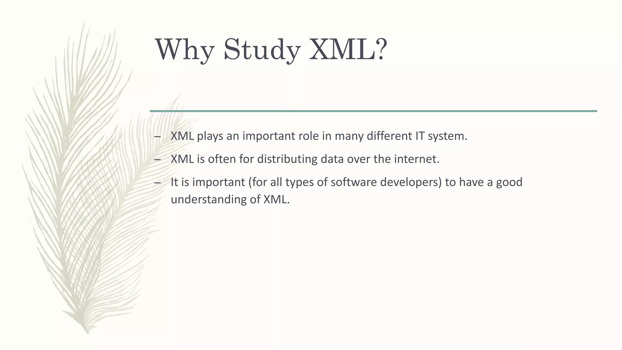 Why Study XML?
– XML plays an important role in many different IT system.
– XML is often for distributing data over the internet.
– It is important (for all types of software developers) to have a good
understanding of XML.
 