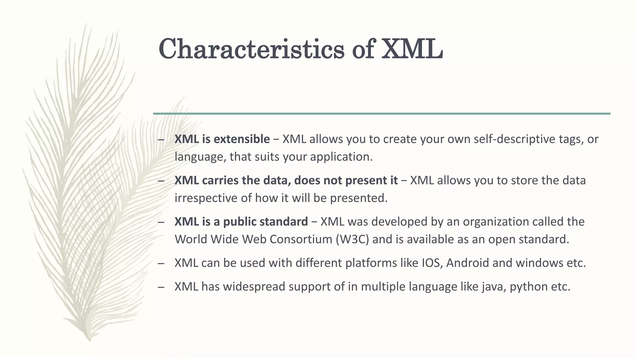 Characteristics of XML
– XML is extensible − XML allows you to create your own self-descriptive tags, or
language, that suits your application.
– XML carries the data, does not present it − XML allows you to store the data
irrespective of how it will be presented.
– XML is a public standard − XML was developed by an organization called the
World Wide Web Consortium (W3C) and is available as an open standard.
– XML can be used with different platforms like IOS, Android and windows etc.
– XML has widespread support of in multiple language like java, python etc.
 