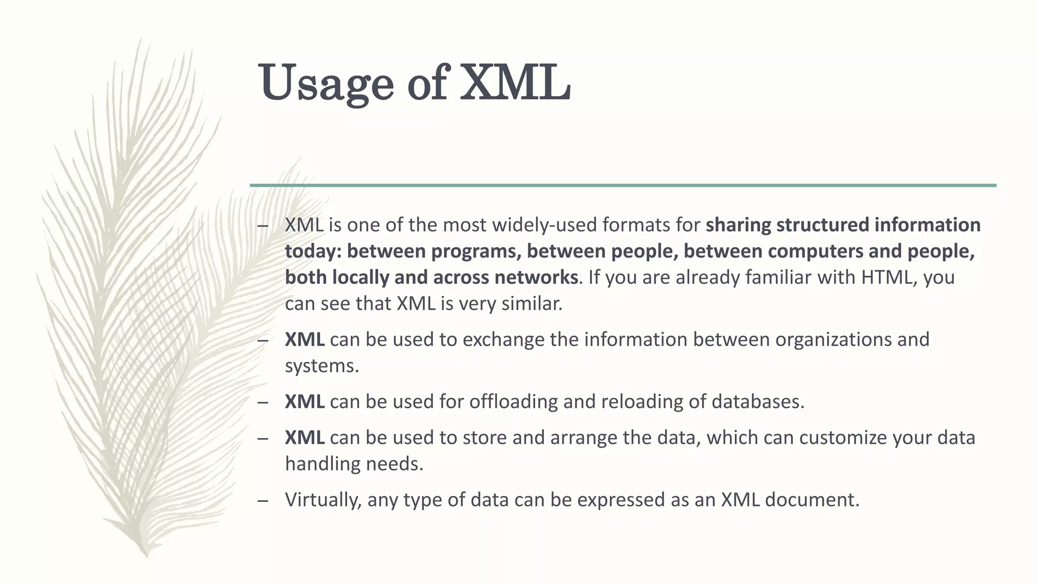 Usage of XML
– XML is one of the most widely-used formats for sharing structured information
today: between programs, between people, between computers and people,
both locally and across networks. If you are already familiar with HTML, you
can see that XML is very similar.
– XML can be used to exchange the information between organizations and
systems.
– XML can be used for offloading and reloading of databases.
– XML can be used to store and arrange the data, which can customize your data
handling needs.
– Virtually, any type of data can be expressed as an XML document.
 