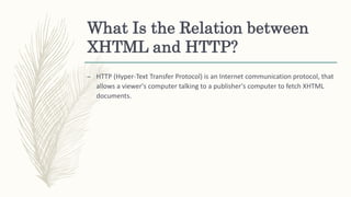 What Is the Relation between
XHTML and HTTP?
– HTTP (Hyper-Text Transfer Protocol) is an Internet communication protocol, ...
