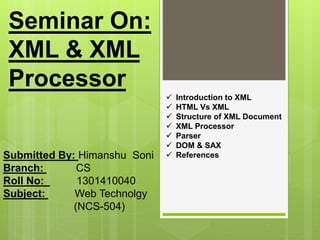 Seminar On:
XML & XML
Processor
Submitted By: Himanshu Soni
Branch: CS
Roll No: 1301410040
Subject: Web Technolgy
(NCS-504)
 Introduction to XML
 HTML Vs XML
 Structure of XML Document
 XML Processor
 Parser
 DOM & SAX
 References
 