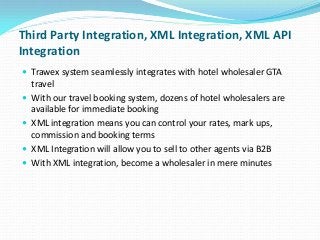 Third Party Integration, XML Integration, XML API
Integration
 Trawex system seamlessly integrates with hotel wholesaler GTA





travel
With our travel booking system, dozens of hotel wholesalers are
available for immediate booking
XML integration means you can control your rates, mark ups,
commission and booking terms
XML Integration will allow you to sell to other agents via B2B
With XML integration, become a wholesaler in mere minutes

 