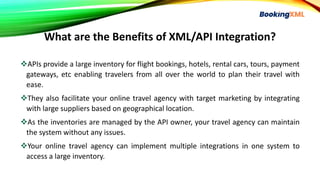 What are the Benefits of XML/API Integration?
APIs provide a large inventory for flight bookings, hotels, rental cars, tours, payment
gateways, etc enabling travelers from all over the world to plan their travel with
ease.
They also facilitate your online travel agency with target marketing by integrating
with large suppliers based on geographical location.
As the inventories are managed by the API owner, your travel agency can maintain
the system without any issues.
Your online travel agency can implement multiple integrations in one system to
access a large inventory.
 