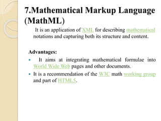 7.Mathematical Markup Language 
(MathML) 
It is an application of XML for describing mathematical 
notations and capturing both its structure and content. 
Advantages: 
 It aims at integrating mathematical formulae into 
World WideWeb pages and other documents. 
 It is a recommendation of the W3C math working group 
and part of HTML5. 
 