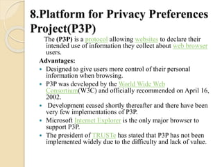 8.Platform for Privacy Preferences 
Project(P3P) 
The (P3P) is a protocol allowing websites to declare their 
intended use of information they collect about web browser 
users. 
Advantages: 
 Designed to give users more control of their personal 
information when browsing. 
 P3P was developed by the World Wide Web 
Consortium(W3C) and officially recommended on April 16, 
2002. 
 Development ceased shortly thereafter and there have been 
very few implementations of P3P. 
 Microsoft Internet Explorer is the only major browser to 
support P3P. 
 The president of TRUSTe has stated that P3P has not been 
implemented widely due to the difficulty and lack of value. 
 