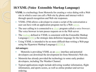 10.VXML (Voice Extensible Markup Language) 
VXML is a technology from Motorola for creating a voice dialog with a Web 
site in which a user can call a Web site by phone and interact with it 
through speech recognition and Web site responses. 
 VXML (TM) allows a developer to create a script of the conversation a 
user can have with an application program run by a Web server. 
 The user calling in is connected to a client program called a voice browser. 
The voice browser in turn passes requests on to the Web server. 
 The markup defined in VXML is consistent with the Extensible Markup 
Language (XML), the strategic data definition language for the Internet. 
 Using VXML is intended to be no more difficult than writing a Web page 
using the Hypertext Markup Language (HTML). 
Advantages: 
 Motorola is providing VXML as an open interface and potential 
developers can download the development kit from Motorola's Web site. 
 Motorola has already provided the technology to some early product 
developers, including The Weather Channel. 
 Typical applications might include delivering weather information, flight 
information, and sports scores, as well as online product and service 
ordering. 
 