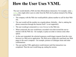 How the User Uses VXML 
The user would identify a Web site that offered phone interaction. For example, some e-tailing 
sites might allow users to order from the Web site by phone instead of by filling 
out a form. 
 The company with the Web site would publish a phone number to call for their Web 
site. 
 The user would call the number on a regular phone. (Initially, - that is, making the 
phone connection through the Internet itself - is not supported.) 
 The user would get connected to a voice browser at the Web site. 
 When connected, the user would hear a recorded voice that invited the user to 
interact with the Web site - for example, to place an order or choose some other 
option. 
 As the user responded, the selected responses could trigger requests from the voice 
browser to a Web server application. The Web server might also send back new Web 
pages to the user's computer - for example, pictures of catalogue items and order 
confirmations. 
 The user and the VML application would interact until the transaction was 
completed. Then the user would hang up, ending the session. 
 