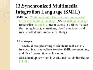 13.Synchronized Multimedia 
Integration Language (SMIL) 
SMIL is a World Wide Web Consortium recommended 
Extensible Markup Language (XML) markup language 
to describe multimedia presentations. It defines markup 
for timing, layout, animations, visual transitions, and 
media embedding, among other things. 
Advantages: 
 SMIL allows presenting media items such as text, 
images, video, audio, links to other SMIL presentations, 
and files from multiple web servers. 
 SMIL markup is written in XML, and has similarities to 
HTML. 
 