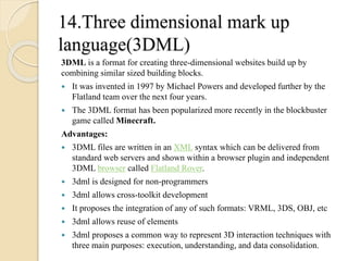 14.Three dimensional mark up 
language(3DML) 
3DML is a format for creating three-dimensional websites build up by 
combining similar sized building blocks. 
 It was invented in 1997 by Michael Powers and developed further by the 
Flatland team over the next four years. 
 The 3DML format has been popularized more recently in the blockbuster 
game called Minecraft. 
Advantages: 
 3DML files are written in an XML syntax which can be delivered from 
standard web servers and shown within a browser plugin and independent 
3DML browser called Flatland Rover. 
 3dml is designed for non-programmers 
 3dml allows cross-toolkit development 
 It proposes the integration of any of such formats: VRML, 3DS, OBJ, etc 
 3dml allows reuse of elements 
 3dml proposes a common way to represent 3D interaction techniques with 
three main purposes: execution, understanding, and data consolidation. 
