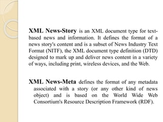 XML News-Story is an XML document type for text-based 
news and information. It defines the format of a 
news story's content and is a subset of News Industry Text 
Format (NITF), the XML document type definition (DTD) 
designed to mark up and deliver news content in a variety 
of ways, including print, wireless devices, and theWeb. 
XML News-Meta defines the format of any metadata 
associated with a story (or any other kind of news 
object) and is based on the World Wide Web 
Consortium's Resource Description Framework (RDF). 
 