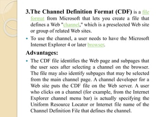 3.The Channel Definition Format (CDF) is a file 
format from Microsoft that lets you create a file that 
defines a Web "channel," which is a preselected Web site 
or group of relatedWeb sites. 
 To use the channel, a user needs to have the Microsoft 
Internet Explorer 4 or later browser. 
Advantages: 
 The CDF file identifies the Web page and subpages that 
the user sees after selecting a channel on the browser. 
The file may also identify subpages that may be selected 
from the main channel page. A channel developer for a 
Web site puts the CDF file on the Web server. A user 
who clicks on a channel (for example, from the Internet 
Explorer channel menu bar) is actually specifying the 
Uniform Resource Locator or Internet file name of the 
Channel Definition File that defines the channel. 
 