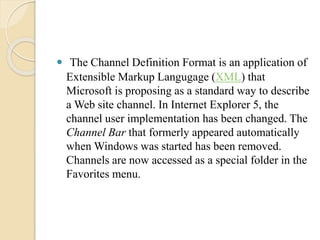  The Channel Definition Format is an application of 
Extensible Markup Langugage (XML) that 
Microsoft is proposing as a standard way to describe 
a Web site channel. In Internet Explorer 5, the 
channel user implementation has been changed. The 
Channel Bar that formerly appeared automatically 
when Windows was started has been removed. 
Channels are now accessed as a special folder in the 
Favorites menu. 
 