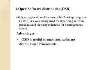 4.Open Software distribution(OSD) 
OSD, an application of the extensible Markup Language 
(XML), is a vocabulary used for describing software 
packages and their dependencies for heterogeneous 
clients. 
Advantages: 
 OSD is useful in automated software 
distribution environments. 
 