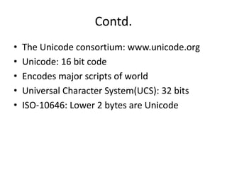 Contd.
• The Unicode consortium: www.unicode.org
• Unicode: 16 bit code
• Encodes major scripts of world
• Universal Character System(UCS): 32 bits
• ISO-10646: Lower 2 bytes are Unicode
 