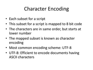 Character Encoding
• Each subset for a script
• This subset for a script is mapped to 8 bit code
• The characters are in same order, but starts at
lower number
• The mapped subset is known as character
encoding
• Most common encoding scheme: UTF-8
• UTF-8: Efficient to encode documents having
ASCII characters
 