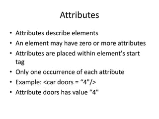 Attributes
• Attributes describe elements
• An element may have zero or more attributes
• Attributes are placed within element's start
tag
• Only one occurrence of each attribute
• Example: <car doors = “4"/>
• Attribute doors has value “4"
 
