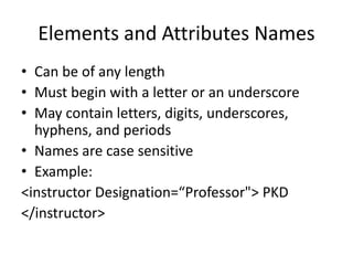 Elements and Attributes Names
• Can be of any length
• Must begin with a letter or an underscore
• May contain letters, digits, underscores,
hyphens, and periods
• Names are case sensitive
• Example:
<instructor Designation=“Professor"> PKD
</instructor>
 
