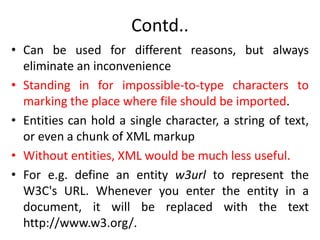 Contd..
• Can be used for different reasons, but always
eliminate an inconvenience
• Standing in for impossible-to-type characters to
marking the place where file should be imported.
• Entities can hold a single character, a string of text,
or even a chunk of XML markup
• Without entities, XML would be much less useful.
• For e.g. define an entity w3url to represent the
W3C's URL. Whenever you enter the entity in a
document, it will be replaced with the text
http://www.w3.org/.
 
