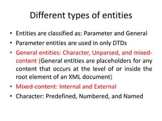 Different types of entities
• Entities are classified as: Parameter and General
• Parameter entities are used in only DTDs
• General entities: Character, Unparsed, and mixed-
content (General entities are placeholders for any
content that occurs at the level of or inside the
root element of an XML document)
• Mixed-content: Internal and External
• Character: Predefined, Numbered, and Named
 