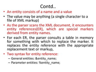 Contd..
• An entity consists of a name and a value
• The value may be anything (a single character to a
file of XML markup)
• As the parser scans the XML document, it encounters
entity references(ER), which are special markers
derived from entity names.
• For each ER, the parser consults a table in memory
for something with which to replace the marker. It
replaces the entity reference with the appropriate
replacement text or markup,
• Two syntax for entity reference:
– General entities: &entity_name;
– Parameter entities: %entity_name;
 