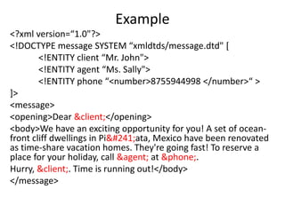 Example
<?xml version=“1.0"?>
<!DOCTYPE message SYSTEM “xmldtds/message.dtd" [
<!ENTITY client “Mr. John">
<!ENTITY agent “Ms. Sally">
<!ENTITY phone “<number>8755944998 </number>“ >
]>
<message>
<opening>Dear &client;</opening>
<body>We have an exciting opportunity for you! A set of ocean-
front cliff dwellings in Piñata, Mexico have been renovated
as time-share vacation homes. They're going fast! To reserve a
place for your holiday, call &agent; at &phone;.
Hurry, &client;. Time is running out!</body>
</message>
 