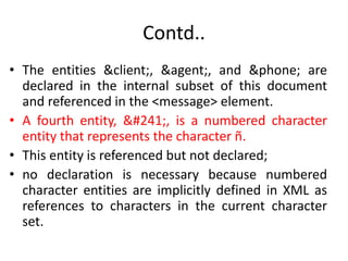 Contd..
• The entities &client;, &agent;, and &phone; are
declared in the internal subset of this document
and referenced in the <message> element.
• A fourth entity, ñ, is a numbered character
entity that represents the character ñ.
• This entity is referenced but not declared;
• no declaration is necessary because numbered
character entities are implicitly defined in XML as
references to characters in the current character
set.
 