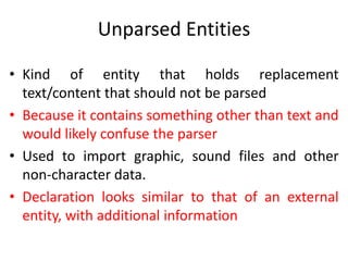 Unparsed Entities
• Kind of entity that holds replacement
text/content that should not be parsed
• Because it contains something other than text and
would likely confuse the parser
• Used to import graphic, sound files and other
non-character data.
• Declaration looks similar to that of an external
entity, with additional information
 