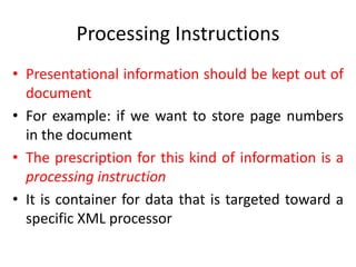 Processing Instructions
• Presentational information should be kept out of
document
• For example: if we want to store page numbers
in the document
• The prescription for this kind of information is a
processing instruction
• It is container for data that is targeted toward a
specific XML processor
 