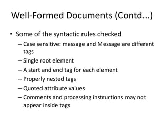 Well-Formed Documents (Contd...)
• Some of the syntactic rules checked
– Case sensitive: message and Message are different
tags
– Single root element
– A start and end tag for each element
– Properly nested tags
– Quoted attribute values
– Comments and processing instructions may not
appear inside tags
 