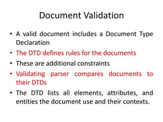 Document Validation
• A valid document includes a Document Type
Declaration
• The DTD defines rules for the documents
• These are additional constraints
• Validating parser compares documents to
their DTDs
• The DTD lists all elements, attributes, and
entities the document use and their contexts.
 