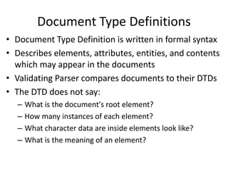 Document Type Definitions
• Document Type Definition is written in formal syntax
• Describes elements, attributes, entities, and contents
which may appear in the documents
• Validating Parser compares documents to their DTDs
• The DTD does not say:
– What is the document's root element?
– How many instances of each element?
– What character data are inside elements look like?
– What is the meaning of an element?
 