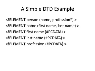 A Simple DTD Example
<!ELEMENT person (name, profession*) >
<!ELEMENT name (first name, last name) >
<!ELEMENT first name (#PCDATA) >
<!ELEMENT last name (#PCDATA) >
<!ELEMENT profession (#PCDATA) >
 