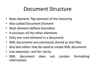 Document Structure
• Root element: Top element of the hierarchy
• Also called Document Element
• Root element defines boundary
• It encloses all the other elements
• Only one root element in a document
• XML documents are commonly stored as text files
• Any text editor may be used to create XML document
• Use extension .xml for clarity
• XML document does not contain formatting
information
 