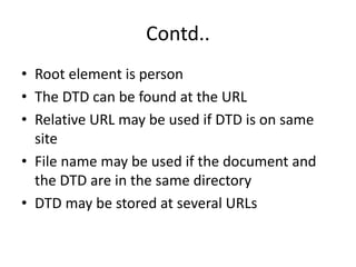 Contd..
• Root element is person
• The DTD can be found at the URL
• Relative URL may be used if DTD is on same
site
• File name may be used if the document and
the DTD are in the same directory
• DTD may be stored at several URLs
 