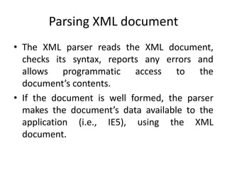 Parsing XML document
• The XML parser reads the XML document,
checks its syntax, reports any errors and
allows programmatic access to the
document’s contents.
• If the document is well formed, the parser
makes the document’s data available to the
application (i.e., IE5), using the XML
document.
 