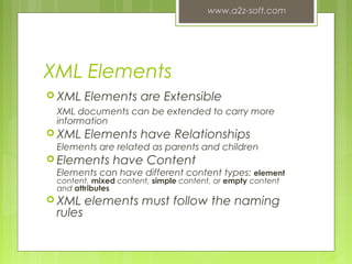 XML Elements
 XML Elements are Extensible
XML documents can be extended to carry more
information
 XML Elements have Relationships
Elements are related as parents and children
 Elements have Content
Elements can have different content types: element
content, mixed content, simple content, or empty content
and attributes
 XML elements must follow the naming
rules
www.a2z-soft.com
10
 