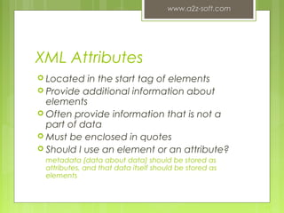 XML Attributes
 Located in the start tag of elements
 Provide additional information about
elements
 Often provide information that is not a
part of data
 Must be enclosed in quotes
 Should I use an element or an attribute?
metadata (data about data) should be stored as
attributes, and that data itself should be stored as
elements
www.a2z-soft.com
11
 
