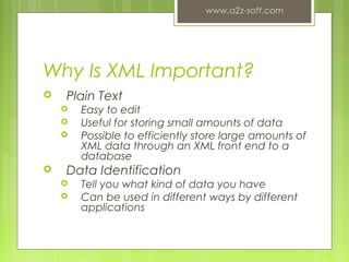 Why Is XML Important?
 Plain Text
 Easy to edit
 Useful for storing small amounts of data
 Possible to efficiently store large amounts of
XML data through an XML front end to a
database
 Data Identification
 Tell you what kind of data you have
 Can be used in different ways by different
applications
www.a2z-soft.com
6
 