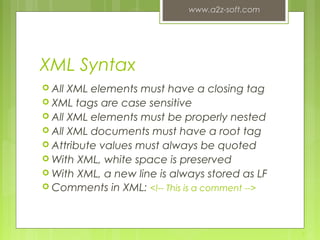 XML Syntax
 All XML elements must have a closing tag
 XML tags are case sensitive
 All XML elements must be properly nested
 All XML documents must have a root tag
 Attribute values must always be quoted
 With XML, white space is preserved
 With XML, a new line is always stored as LF
 Comments in XML: <!-- This is a comment -->
www.a2z-soft.com
9
 