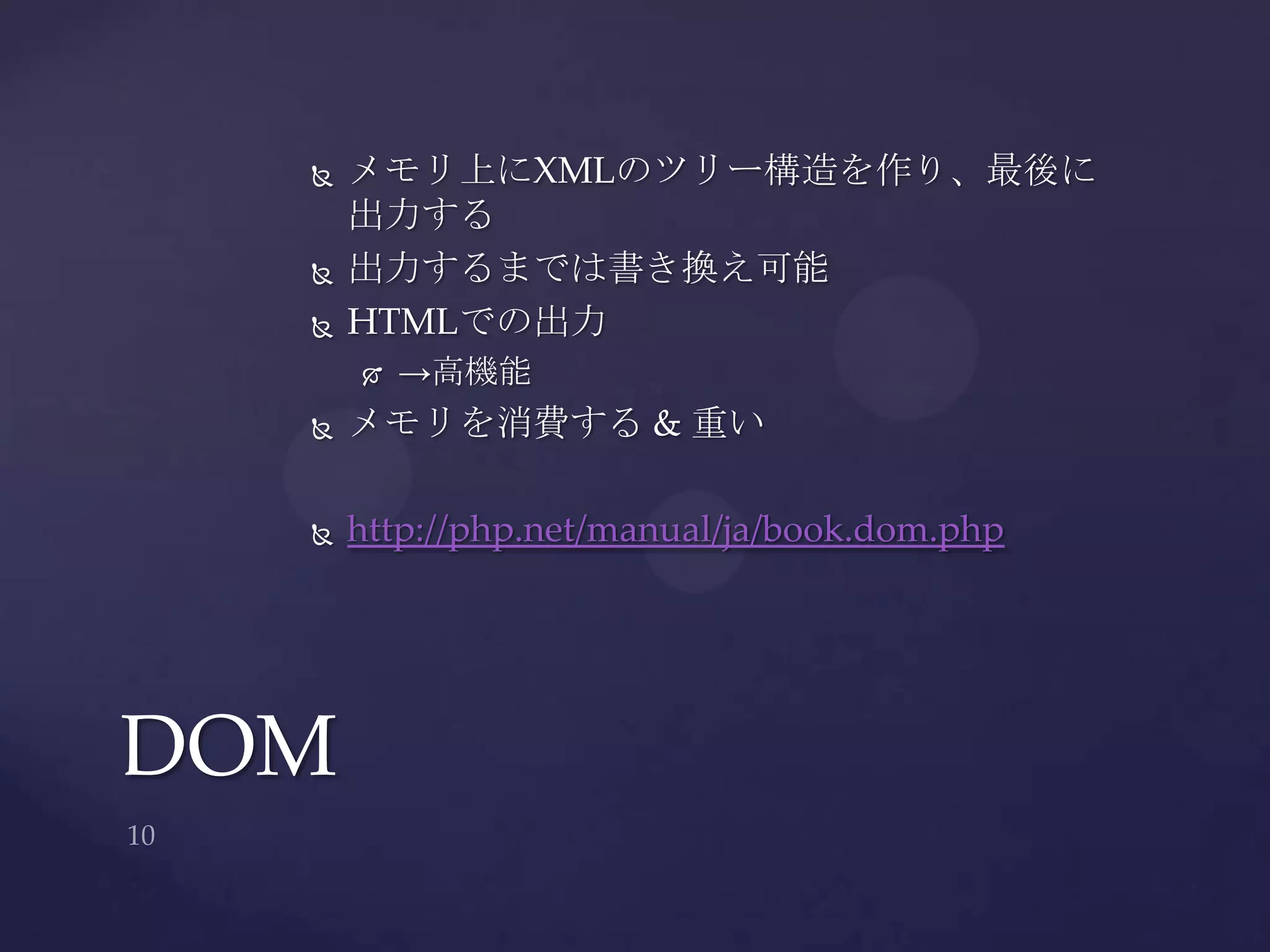  メモリ上にXMLのツリー構造を作り、最後に
出力する
 出力するまでは書き換え可能
 HTMLでの出力
 →高機能
 メモリを消費する & 重い
 http://php.net/manual/ja/book.dom.php
DOM
 