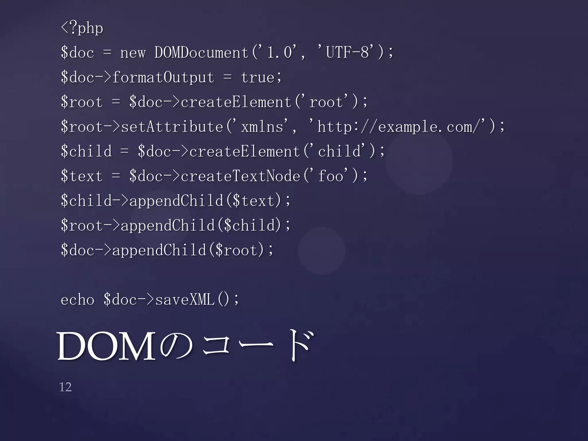 <?php
$doc = new DOMDocument('1.0', 'UTF-8');
$doc->formatOutput = true;
$root = $doc->createElement('root');
$root->setAttribute('xmlns', 'http://example.com/');
$child = $doc->createElement('child');
$text = $doc->createTextNode('foo');
$child->appendChild($text);
$root->appendChild($child);
$doc->appendChild($root);
echo $doc->saveXML();
DOMのコード
 