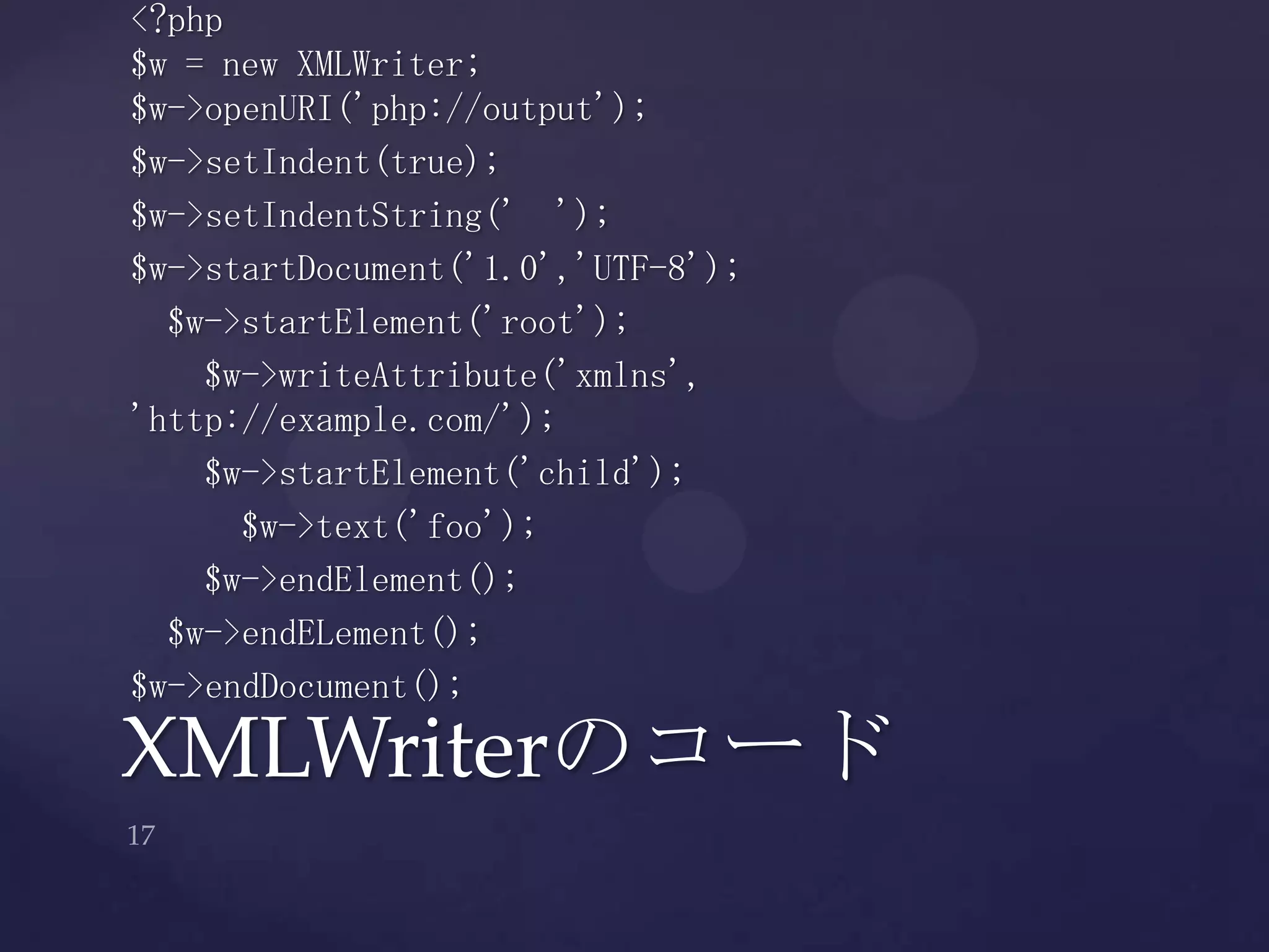 XMLWriterのコード
<?php
$w = new XMLWriter;
$w->openURI('php://output');
$w->setIndent(true);
$w->setIndentString(' ');
$w->startDocument('1.0','UTF-8');
$w->startElement('root');
$w->writeAttribute('xmlns',
'http://example.com/');
$w->startElement('child');
$w->text('foo');
$w->endElement();
$w->endELement();
$w->endDocument();
 