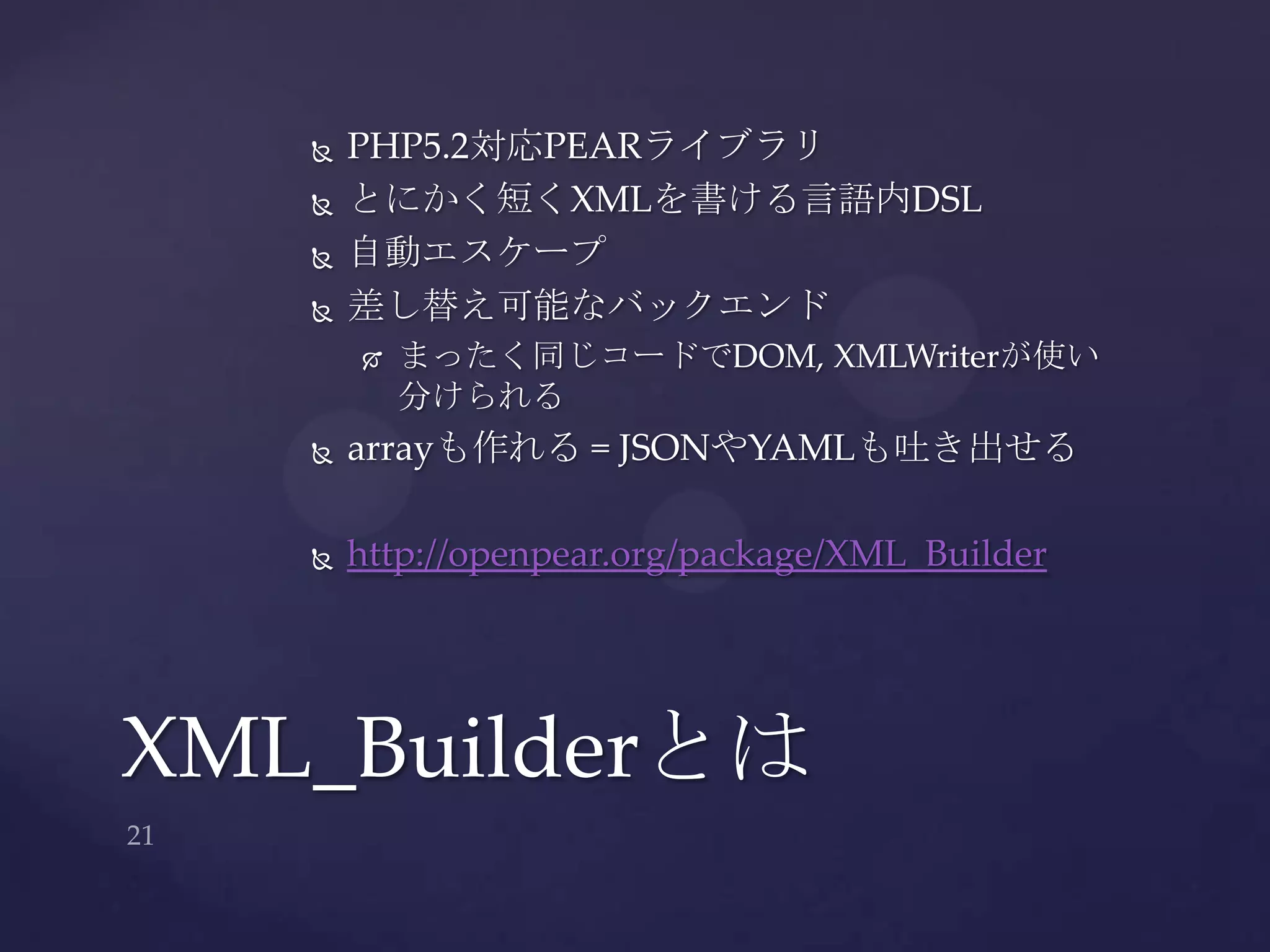  PHP5.2対応PEARライブラリ
 とにかく短くXMLを書ける言語内DSL
 自動エスケープ
 差し替え可能なバックエンド
 まったく同じコードでDOM, XMLWriterが使い
分けられる
 arrayも作れる = JSONやYAMLも吐き出せる
 http://openpear.org/package/XML_Builder
XML_Builderとは
 