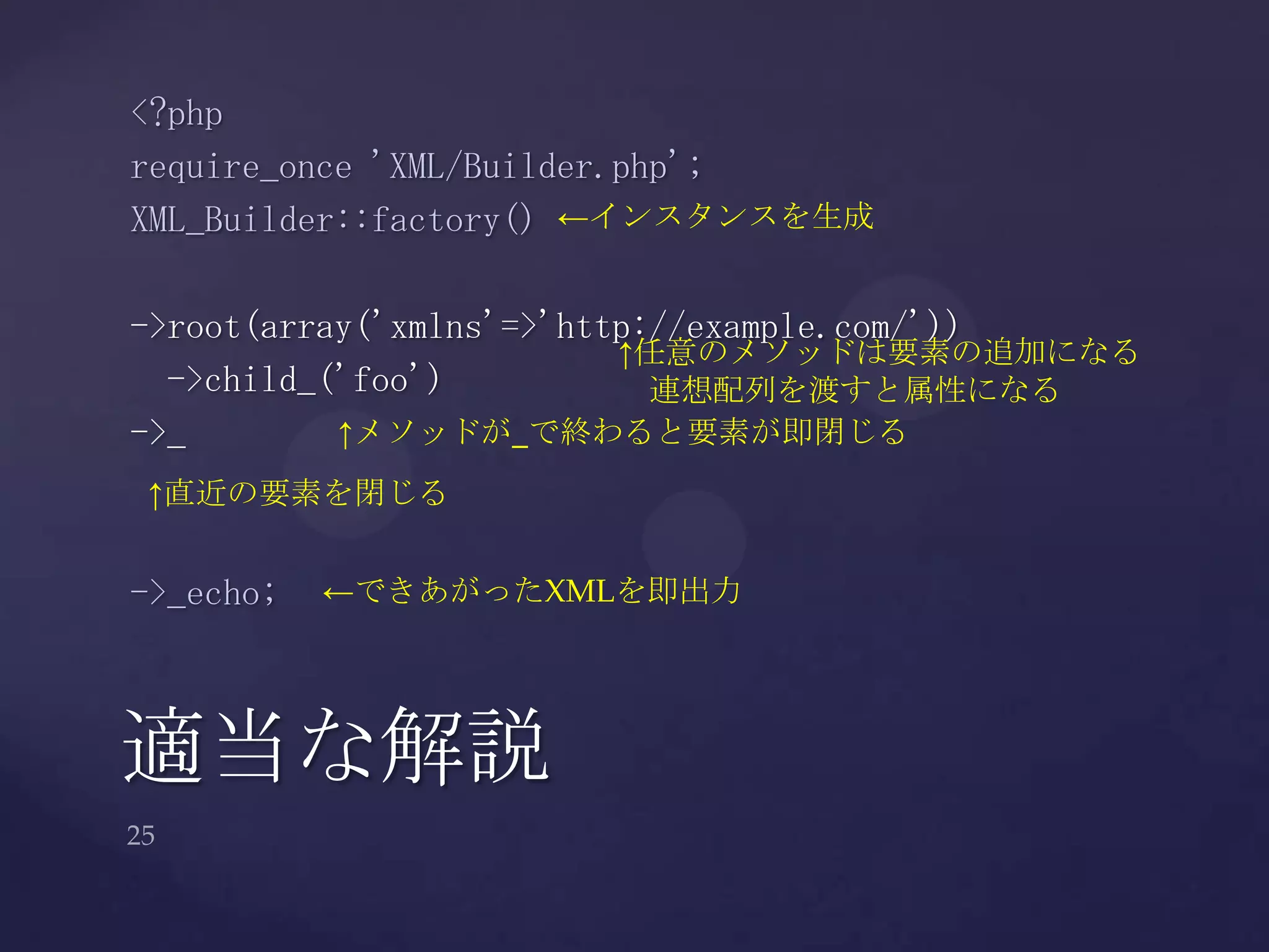 適当な解説
<?php
require_once 'XML/Builder.php';
XML_Builder::factory()
->root(array('xmlns'=>'http://example.com/'))
->child_('foo')
->_
->_echo;
←インスタンスを生成
↑任意のメソッドは要素の追加になる
連想配列を渡すと属性になる
↑メソッドが_で終わると要素が即閉じる
←できあがったXMLを即出力
↑直近の要素を閉じる
 
