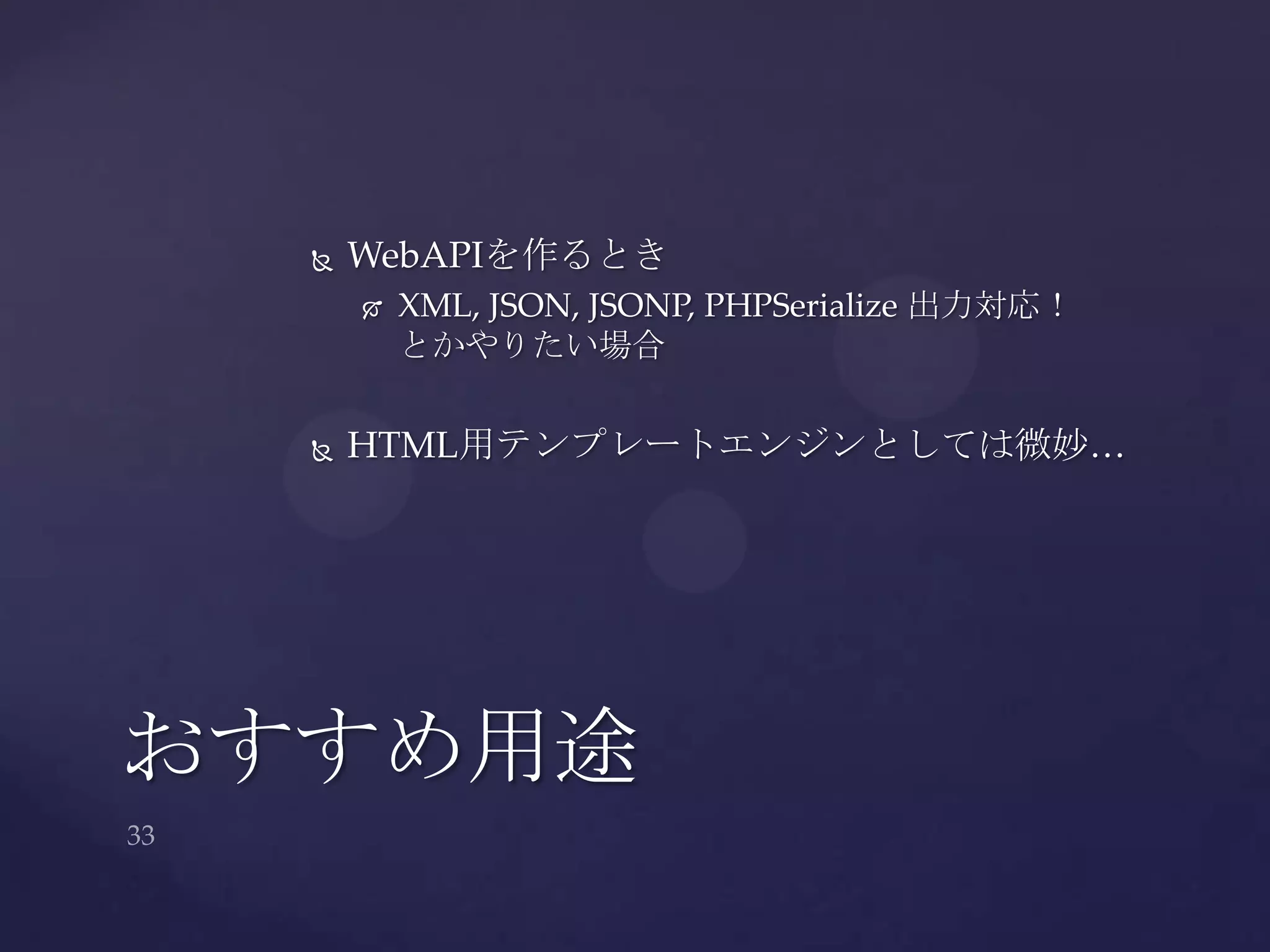  WebAPIを作るとき
 XML, JSON, JSONP, PHPSerialize 出力対応！
とかやりたい場合
 HTML用テンプレートエンジンとしては微妙…
おすすめ用途
 
