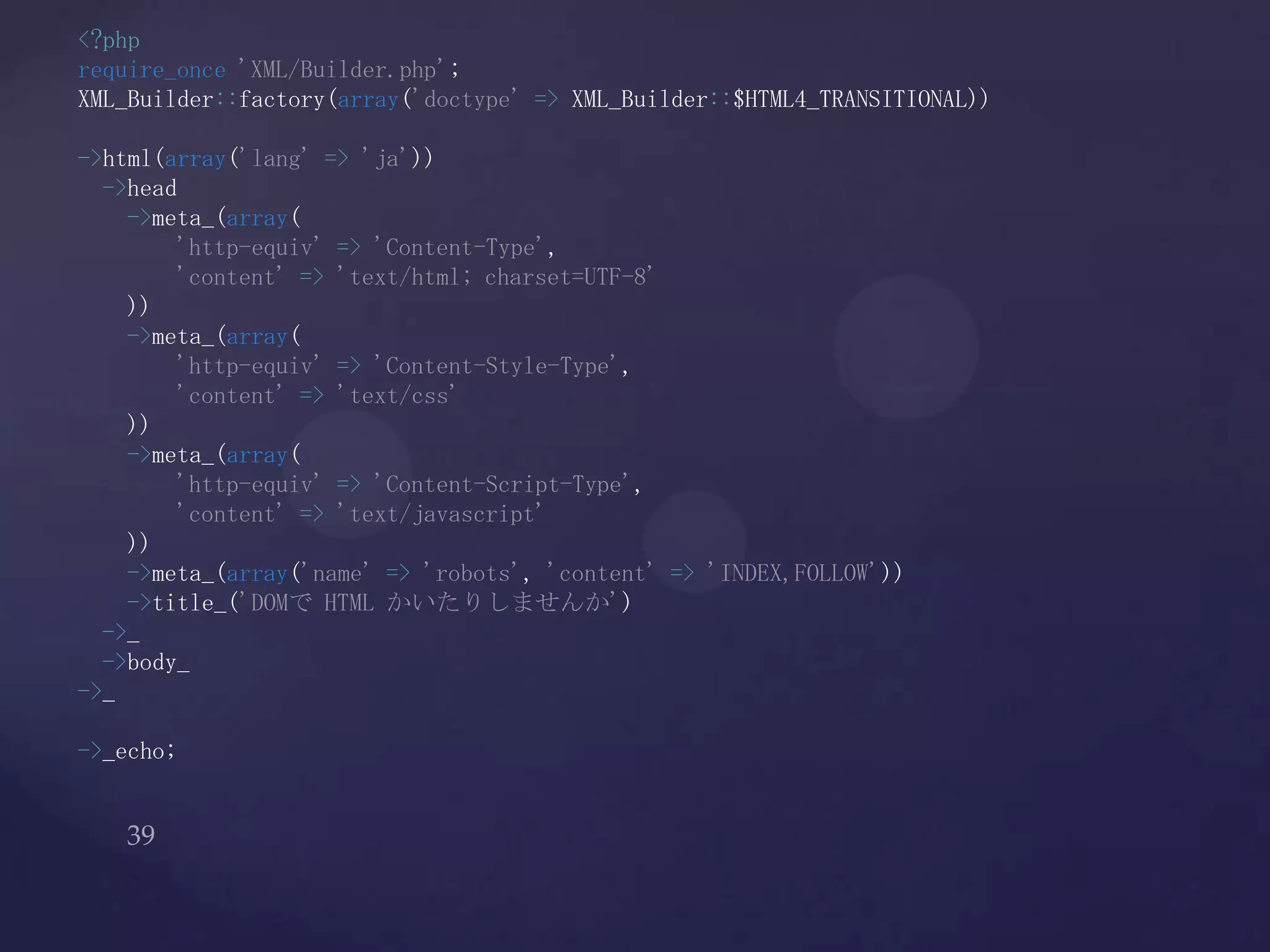 <?php
require_once 'XML/Builder.php';
XML_Builder::factory(array('doctype' => XML_Builder::$HTML4_TRANSITIONAL))
->html(array('lang' => 'ja'))
->head
->meta_(array(
'http-equiv' => 'Content-Type',
'content' => 'text/html; charset=UTF-8'
))
->meta_(array(
'http-equiv' => 'Content-Style-Type',
'content' => 'text/css'
))
->meta_(array(
'http-equiv' => 'Content-Script-Type',
'content' => 'text/javascript'
))
->meta_(array('name' => 'robots', 'content' => 'INDEX,FOLLOW'))
->title_('DOMで HTML かいたりしませんか')
->_
->body_
->_
->_echo;
 